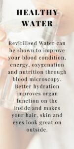 Revitilised Water can be shown to improve your blood condition, energy, oxygenation and nutrition through blood microscopy. Better hydration improves organ function on the inside and makes your hair, skin and eyes look great on outside.