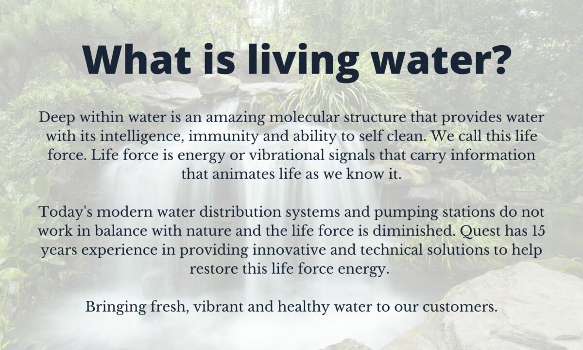 Deep within water is an amazing molecular structure that provides water with its intelligence, immunity and ability to self clean. We call this life force. Life force is energy or vibrational signals that carry information that animates life as we know it. Today's modern water distribution systems and pumping stations do not work in balance with nature and the life force is diminished. Quest has 15 years experience in providing innovative and technical solutions to help restore this life force energy. Bringing fresh, vibrant and healthy water to our customers.