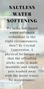 We make salt based water softeners redundant in the right circumstances. How? By Crystal Conversion. A physical technique so that the offending sticky scale is made insoluble and simply gets washed away with the waste water. No maintenance.